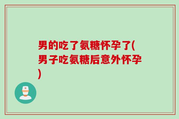 男的吃了氨糖怀孕了(男子吃氨糖后意外怀孕)