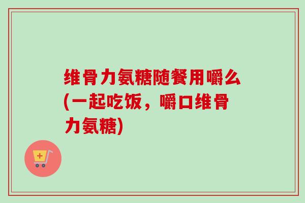 维骨力氨糖随餐用嚼么(一起吃饭，嚼口维骨力氨糖)