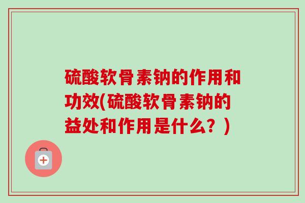硫酸软骨素钠的作用和功效(硫酸软骨素钠的益处和作用是什么？)