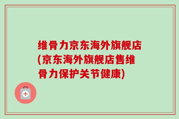 维骨力京东海外旗舰店(京东海外旗舰店售维骨力保护关节健康)