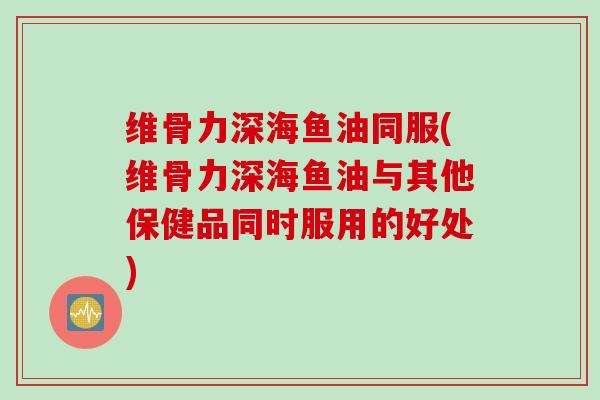 维骨力深海鱼油同服(维骨力深海鱼油与其他保健品同时服用的好处)
