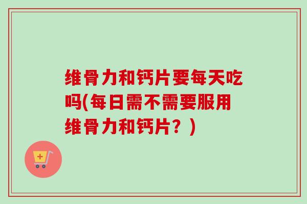 维骨力和钙片要每天吃吗(每日需不需要服用维骨力和钙片？)