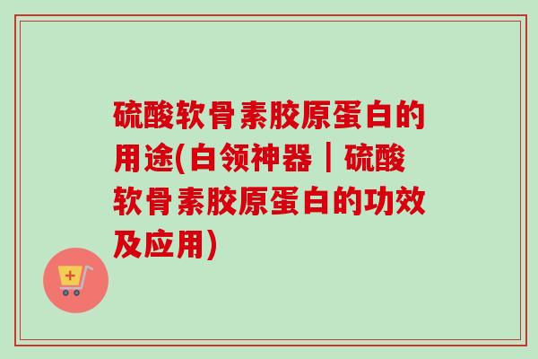 硫酸软骨素胶原蛋白的用途(白领神器｜硫酸软骨素胶原蛋白的功效及应用)