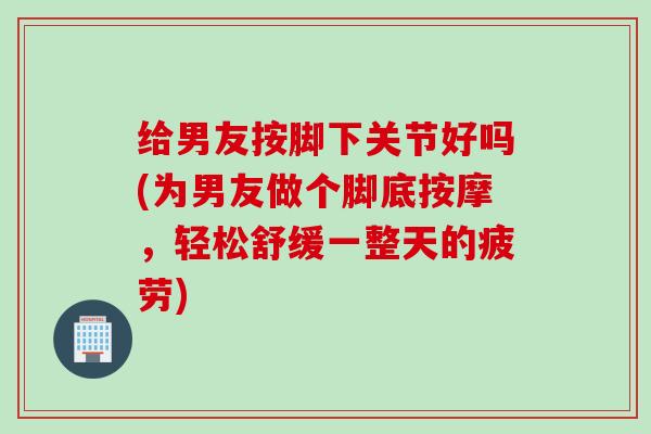 给男友按脚下关节好吗(为男友做个脚底按摩，轻松舒缓一整天的疲劳)