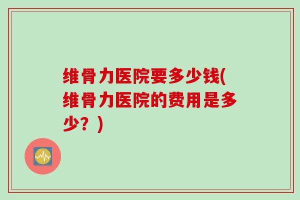 维骨力医院要多少钱(维骨力医院的费用是多少？)