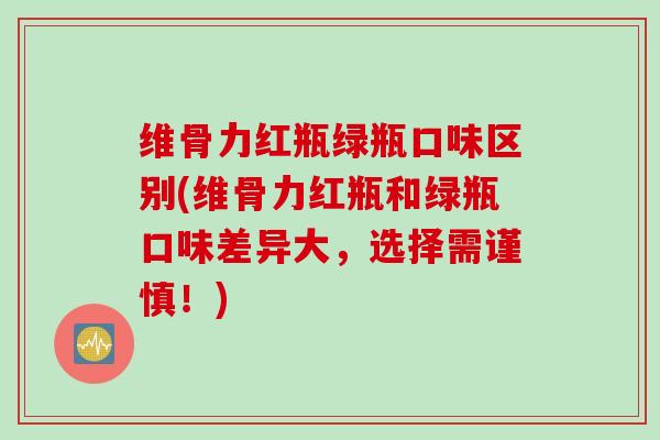 维骨力红瓶绿瓶口味区别(维骨力红瓶和绿瓶口味差异大，选择需谨慎！)