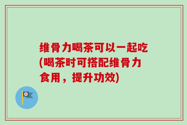 维骨力喝茶可以一起吃(喝茶时可搭配维骨力食用，提升功效)