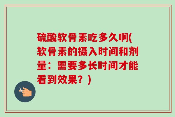 硫酸软骨素吃多久啊(软骨素的摄入时间和剂量：需要多长时间才能看到效果？)