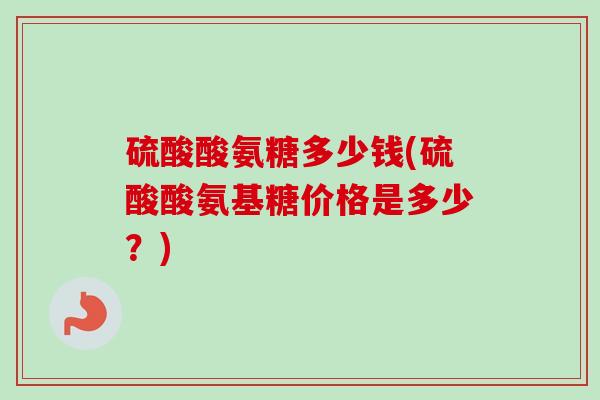 硫酸酸氨糖多少钱(硫酸酸氨基糖价格是多少？)