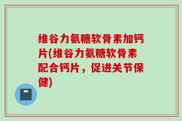 维谷力氨糖软骨素加钙片(维谷力氨糖软骨素配合钙片，促进关节保健)