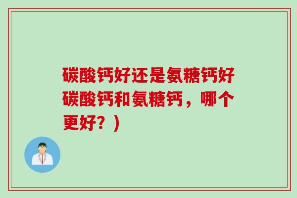 碳酸钙好还是氨糖钙好碳酸钙和氨糖钙，哪个更好？)