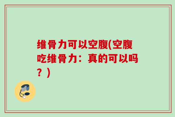 维骨力可以空腹(空腹吃维骨力：真的可以吗？)