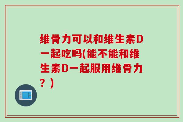 维骨力可以和维生素D一起吃吗(能不能和维生素D一起服用维骨力？)