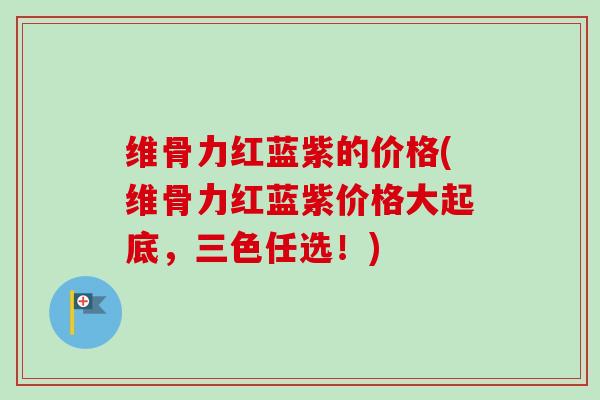 维骨力红蓝紫的价格(维骨力红蓝紫价格大起底，三色任选！)