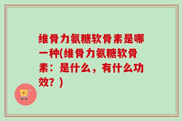 维骨力氨糖软骨素是哪一种(维骨力氨糖软骨素：是什么，有什么功效？)