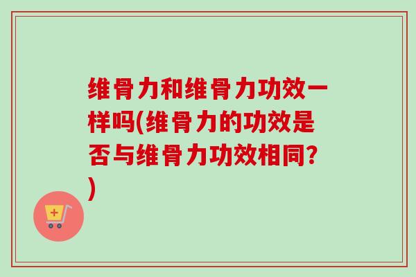 维骨力和维骨力功效一样吗(维骨力的功效是否与维骨力功效相同？)