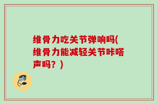 维骨力吃关节弹响吗(维骨力能减轻关节咔嗒声吗？)