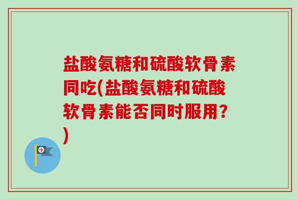 盐酸氨糖和硫酸软骨素同吃(盐酸氨糖和硫酸软骨素能否同时服用？)