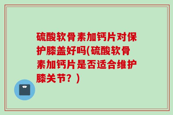 硫酸软骨素加钙片对保护膝盖好吗(硫酸软骨素加钙片是否适合维护膝关节？)