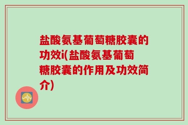 盐酸氨基葡萄糖胶囊的功效i(盐酸氨基葡萄糖胶囊的作用及功效简介)