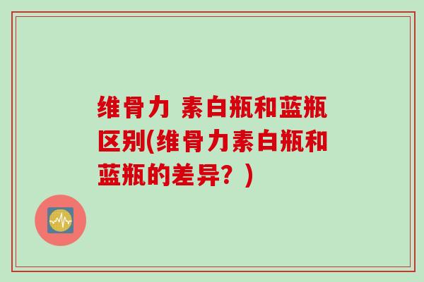维骨力 素白瓶和蓝瓶区别(维骨力素白瓶和蓝瓶的差异？)