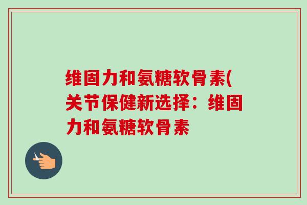 维固力和氨糖软骨素(关节保健新选择：维固力和氨糖软骨素