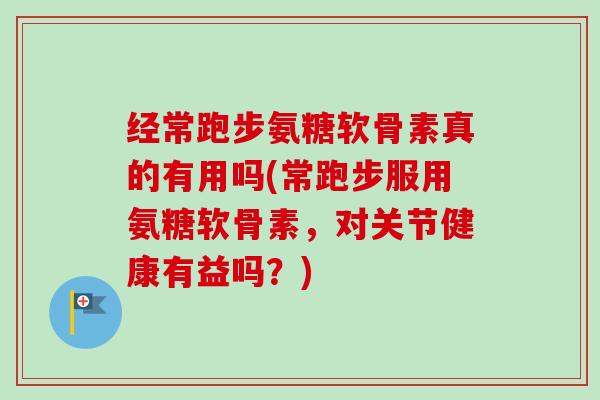 经常跑步氨糖软骨素真的有用吗(常跑步服用氨糖软骨素，对关节健康有益吗？)