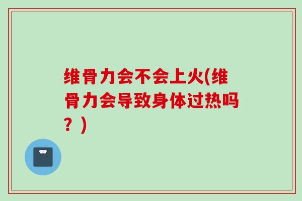 维骨力会不会上火(维骨力会导致身体过热吗？)