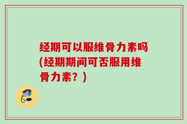 经期可以服维骨力素吗(经期期间可否服用维骨力素？)