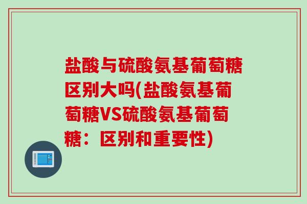 盐酸与硫酸氨基葡萄糖区别大吗(盐酸氨基葡萄糖VS硫酸氨基葡萄糖：区别和重要性)