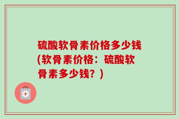 硫酸软骨素价格多少钱(软骨素价格：硫酸软骨素多少钱？)