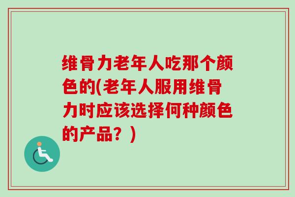 维骨力老年人吃那个颜色的(老年人服用维骨力时应该选择何种颜色的产品？)