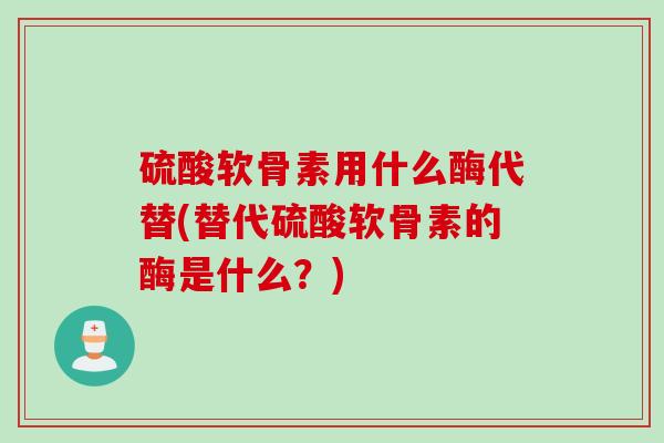 硫酸软骨素用什么酶代替(替代硫酸软骨素的酶是什么？)
