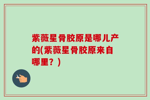 紫薇星骨胶原是哪儿产的(紫薇星骨胶原来自哪里？)