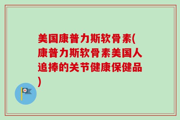 美国康普力斯软骨素(康普力斯软骨素美国人追捧的关节健康保健品)