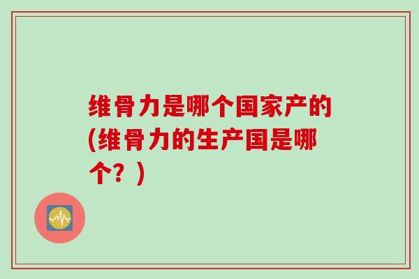 维骨力是哪个国家产的(维骨力的生产国是哪个？)