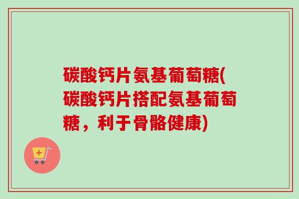 碳酸钙片氨基葡萄糖(碳酸钙片搭配氨基葡萄糖，利于骨骼健康)