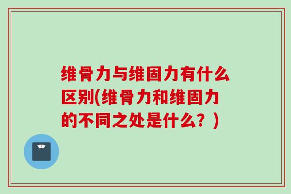 维骨力与维固力有什么区别(维骨力和维固力的不同之处是什么？)