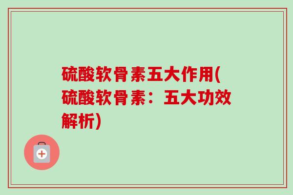 硫酸软骨素五大作用(硫酸软骨素：五大功效解析)
