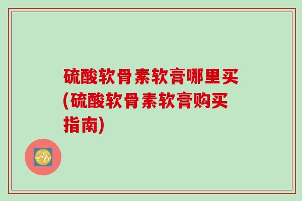 硫酸软骨素软膏哪里买(硫酸软骨素软膏购买指南)