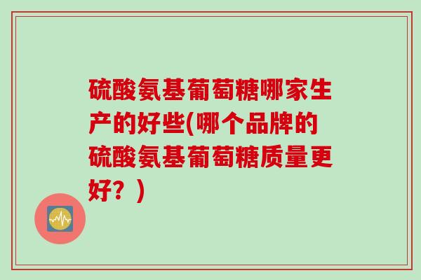 硫酸氨基葡萄糖哪家生产的好些(哪个品牌的硫酸氨基葡萄糖质量更好？)
