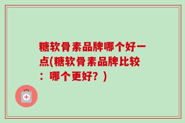 糖软骨素品牌哪个好一点(糖软骨素品牌比较：哪个更好？)