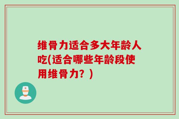维骨力适合多大年龄人吃(适合哪些年龄段使用维骨力？)