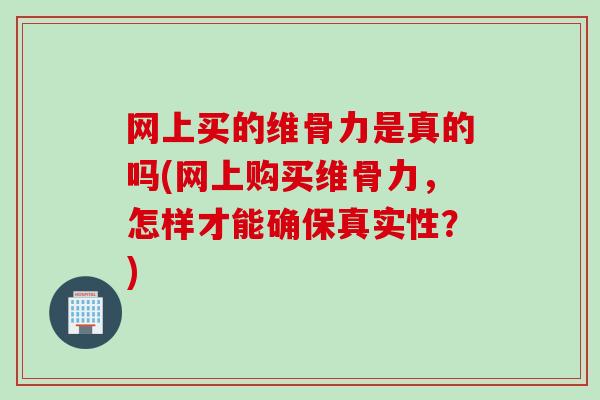 网上买的维骨力是真的吗(网上购买维骨力，怎样才能确保真实性？)