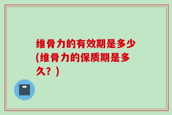 维骨力的有效期是多少(维骨力的保质期是多久？)