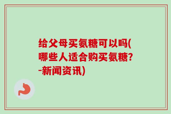 给父母买氨糖可以吗(哪些人适合购买氨糖？-新闻资讯)