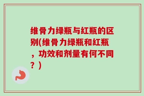 维骨力绿瓶与红瓶的区别(维骨力绿瓶和红瓶，功效和剂量有何不同？)