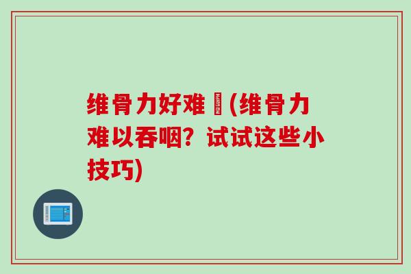 维骨力好难呑(维骨力难以吞咽？试试这些小技巧)