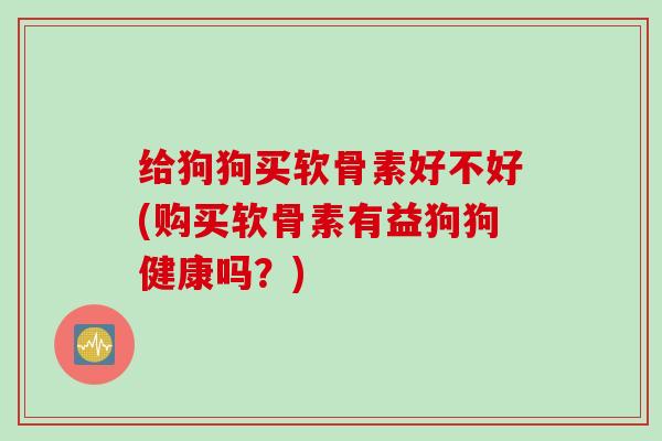 给狗狗买软骨素好不好(购买软骨素有益狗狗健康吗?) 给狗狗买软骨素好不好(购买软骨素有益狗狗健康吗?)
