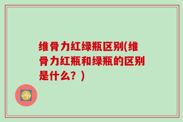 维骨力红绿瓶区别(维骨力红瓶和绿瓶的区别是什么？)